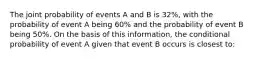 The joint probability of events A and B is 32%, with the probability of event A being 60% and the probability of event B being 50%. On the basis of this information, the conditional probability of event A given that event B occurs is closest to: