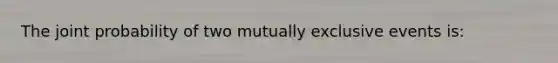 The joint probability of two mutually exclusive events is: