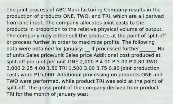 The joint process of ABC Manufacturing Company results in the production of products ONE, TWO, and TRI, which are all derived from one input. The company allocates joint costs to the products in proportion to the relative physical volume of output. The company may either sell the products at the point of split-off or process further in order to maximize profits. The following data were obtained for January: __ If processed further_______ No. of units Sales price/unit Sales price Additional cost produced at split-off per unit per unit ONE 2,000 P 4.00 P 5.00 P 0.80 TWO 3,000 2.25 4.00 1.50 TRI 1,500 3.00 3.75 0.90 Joint production costs were P15,000. Additional processing on products ONE and TWO were performed, while product TRI was sold at the point of split-off. The gross profit of the company derived from product TRI for the month of January was: