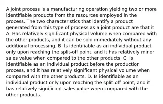 A joint process is a manufacturing operation yielding two or more identifiable products from the resources employed in the process. The two characteristics that identify a product generated from this type of process as a joint product are that it A. Has relatively significant physical volume when compared with the other products, and it can be sold immediately without any additional processing. B. Is identifiable as an individual product only upon reaching the split-off point, and it has relatively minor sales value when compared to the other products. C. Is identifiable as an individual product before the production process, and it has relatively significant physical volume when compared with the other products. D. Is identifiable as an individual product only upon reaching the split-off point, and it has relatively significant sales value when compared with the other products.