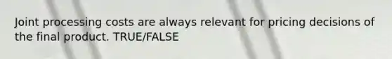 Joint processing costs are always relevant for pricing decisions of the final product. TRUE/FALSE