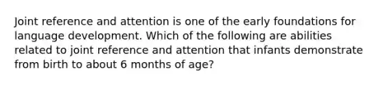 Joint reference and attention is one of the early foundations for language development. Which of the following are abilities related to joint reference and attention that infants demonstrate from birth to about 6 months of age?