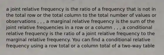 a joint relative frequency is the ratio of a frequency that is not in the total row or the total column to the total number of values or observations , , , a marginal relative frequency is the sum of the joint relative frequencies in a row or a column , , , a conditional relative frequency is the ratio of a joint relative frequency to the marginal relative frequency. You can find a conditional relative frequency using a row total or a column total of a two-way table