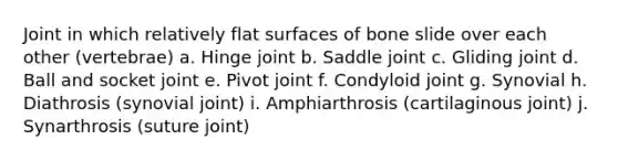 Joint in which relatively flat surfaces of bone slide over each other (vertebrae) a. Hinge joint b. Saddle joint c. Gliding joint d. Ball and socket joint e. Pivot joint f. Condyloid joint g. Synovial h. Diathrosis (synovial joint) i. Amphiarthrosis (cartilaginous joint) j. Synarthrosis (suture joint)