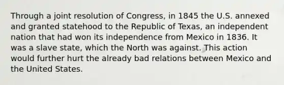 Through a joint resolution of Congress, in 1845 the U.S. annexed and granted statehood to the Republic of Texas, an independent nation that had won its independence from Mexico in 1836. It was a slave state, which the North was against. This action would further hurt the already bad relations between Mexico and the United States.