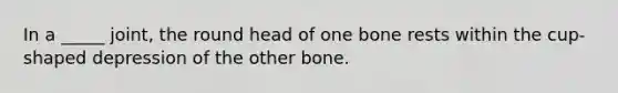 In a _____ joint, the round head of one bone rests within the cup-shaped depression of the other bone.