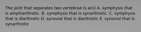 The joint that separates two vertebrae is a(n) A. symphysis that is amphiarthrotic. B. symphysis that is synarthrotic. C. symphysis that is diarthrotic D. synovial that is diarthrotic E. synovial that is synarthrotic