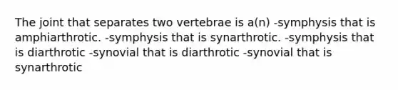 The joint that separates two vertebrae is a(n) -symphysis that is amphiarthrotic. -symphysis that is synarthrotic. -symphysis that is diarthrotic -synovial that is diarthrotic -synovial that is synarthrotic