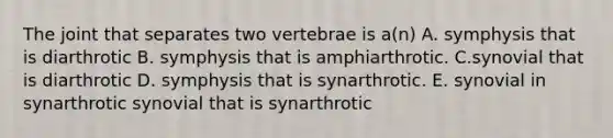 The joint that separates two vertebrae is a(n) A. symphysis that is diarthrotic B. symphysis that is amphiarthrotic. C.synovial that is diarthrotic D. symphysis that is synarthrotic. E. synovial in synarthrotic synovial that is synarthrotic