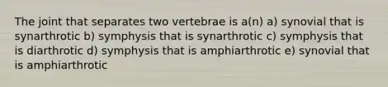 The joint that separates two vertebrae is a(n) a) synovial that is synarthrotic b) symphysis that is synarthrotic c) symphysis that is diarthrotic d) symphysis that is amphiarthrotic e) synovial that is amphiarthrotic