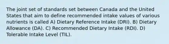 The joint set of standards set between Canada and the United States that aim to define recommended intake values of various nutrients is called A) Dietary Reference Intake (DRI). B) Dietary Allowance (DA). C) Recommended Dietary Intake (RDI). D) Tolerable Intake Level (TIL).