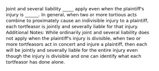 Joint and several liability _____ apply even when the plaintiff's injury is ______. In general, when two or more tortious acts combine to proximately cause an indivisible injury to a plaintiff, each tortfeasor is jointly and severally liable for that injury. Additional Notes: While ordinarily joint and several liability does not apply when the plaintiff's injury is divisible, when two or more tortfeasors act in concert and injure a plaintiff, then each will be jointly and severally liable for the entire injury even though the injury is divisible and one can identify what each tortfeasor has done alone.