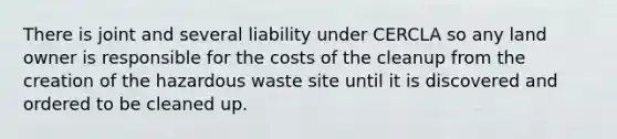 There is joint and several liability under CERCLA so any land owner is responsible for the costs of the cleanup from the creation of the hazardous waste site until it is discovered and ordered to be cleaned up.