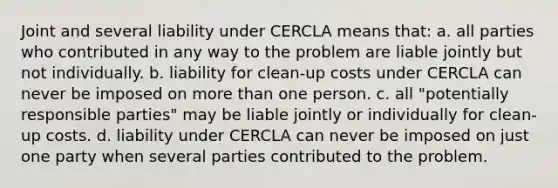 Joint and several liability under CERCLA means that: a. all parties who contributed in any way to the problem are liable jointly but not individually. b. liability for clean-up costs under CERCLA can never be imposed on more than one person. c. all "potentially responsible parties" may be liable jointly or individually for clean-up costs. d. liability under CERCLA can never be imposed on just one party when several parties contributed to the problem.