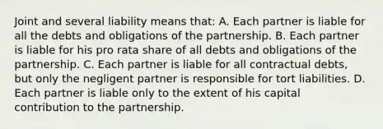 Joint and several liability means that: A. Each partner is liable for all the debts and obligations of the partnership. B. Each partner is liable for his pro rata share of all debts and obligations of the partnership. C. Each partner is liable for all contractual debts, but only the negligent partner is responsible for tort liabilities. D. Each partner is liable only to the extent of his capital contribution to the partnership.