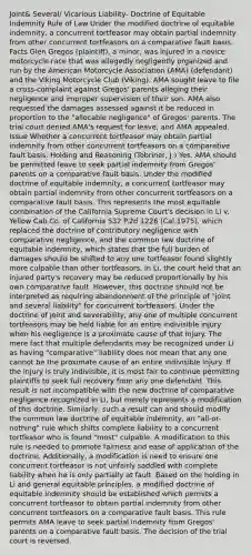 Joint& Several/ Vicarious Liability- Doctrine of Equitable Indemnity Rule of Law Under the modified doctrine of equitable indemnity, a concurrent tortfeasor may obtain partial indemnity from other concurrent tortfeasors on a comparative fault basis. Facts Glen Gregos (plaintiff), a minor, was injured in a novice motorcycle race that was allegedly negligently organized and run by the American Motorcycle Association (AMA) (defendant) and the Viking Motorcycle Club (Viking). AMA sought leave to file a cross-complaint against Gregos' parents alleging their negligence and improper supervision of their son. AMA also requested the damages assessed against it be reduced in proportion to the "allocable negligence" of Gregos' parents. The trial court denied AMA's request for leave, and AMA appealed. Issue Whether a concurrent tortfeasor may obtain partial indemnity from other concurrent tortfeasors on a comparative fault basis. Holding and Reasoning (Tobriner, J.) Yes. AMA should be permitted leave to seek partial indemnity from Gregos' parents on a comparative fault basis. Under the modified doctrine of equitable indemnity, a concurrent tortfeasor may obtain partial indemnity from other concurrent tortfeasors on a comparative fault basis. This represents the most equitable combination of the California Supreme Court's decision in Li v. Yellow Cab Co. of California 532 P.2d 1226 (Cal.1975), which replaced the doctrine of contributory negligence with comparative negligence, and the common law doctrine of equitable indemnity, which states that the full burden of damages should be shifted to any one tortfeasor found slightly more culpable than other tortfeasors. In Li, the court held that an injured party's recovery may be reduced proportionally by his own comparative fault. However, this doctrine should not be interpreted as requiring abandonment of the principle of "joint and several liability" for concurrent tortfeasors. Under the doctrine of joint and severability, any one of multiple concurrent tortfeasors may be held liable for an entire indivisible injury when his negligence is a proximate cause of that injury. The mere fact that multiple defendants may be recognized under Li as having "comparative" liability does not mean that any one cannot be the proximate cause of an entire indivisible injury. If the injury is truly indivisible, it is most fair to continue permitting plaintiffs to seek full recovery from any one defendant. This result is not incompatible with the new doctrine of comparative negligence recognized in Li, but merely represents a modification of this doctrine. Similarly, such a result can and should modify the common law doctrine of equitable indemnity, an "all-or-nothing" rule which shifts complete liability to a concurrent tortfeasor who is found "most" culpable. A modification to this rule is needed to promote fairness and ease of application of the doctrine. Additionally, a modification is need to ensure one concurrent tortfeasor is not unfairly saddled with complete liability when he is only partially at fault. Based on the holding in Li and general equitable principles, a modified doctrine of equitable indemnity should be established which permits a concurrent tortfeasor to obtain partial indemnity from other concurrent tortfeasors on a comparative fault basis. This rule permits AMA leave to seek partial indemnity from Gregos' parents on a comparative fault basis. The decision of the trial court is reversed.