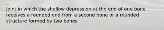 Joint in which the shallow depression at the end of one bone receives a rounded end from a second bone or a rounded structure formed by two bones