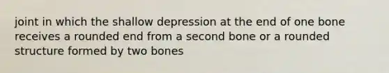 joint in which the shallow depression at the end of one bone receives a rounded end from a second bone or a rounded structure formed by two bones