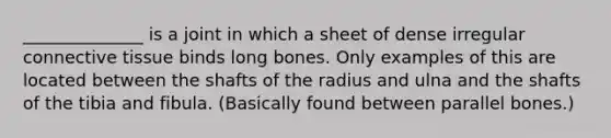 ______________ is a joint in which a sheet of dense irregular connective tissue binds long bones. Only examples of this are located between the shafts of the radius and ulna and the shafts of the tibia and fibula. (Basically found between parallel bones.)