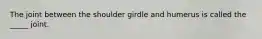 The joint between the shoulder girdle and humerus is called the _____ joint.
