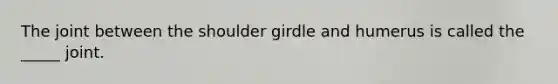 The joint between the shoulder girdle and humerus is called the _____ joint.