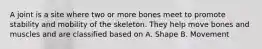 A joint is a site where two or more bones meet to promote stability and mobility of the skeleton. They help move bones and muscles and are classified based on A. Shape B. Movement