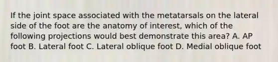 If the joint space associated with the metatarsals on the lateral side of the foot are the anatomy of interest, which of the following projections would best demonstrate this area? A. AP foot B. Lateral foot C. Lateral oblique foot D. Medial oblique foot