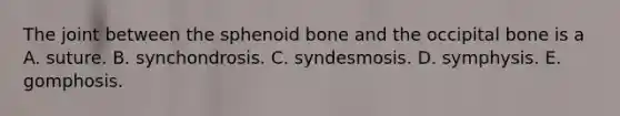 The joint between the sphenoid bone and the occipital bone is a A. suture. B. synchondrosis. C. syndesmosis. D. symphysis. E. gomphosis.