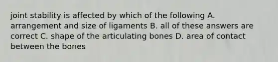 joint stability is affected by which of the following A. arrangement and size of ligaments B. all of these answers are correct C. shape of the articulating bones D. area of contact between the bones