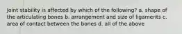 Joint stability is affected by which of the following? a. shape of the articulating bones b. arrangement and size of ligaments c. area of contact between the bones d. all of the above