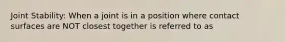 Joint Stability: When a joint is in a position where contact surfaces are NOT closest together is referred to as