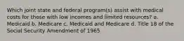 Which joint state and federal program(s) assist with medical costs for those with low incomes and limited resources? a. Medicaid b. Medicare c. Medicaid and Medicare d. Title 18 of the Social Security Amendment of 1965