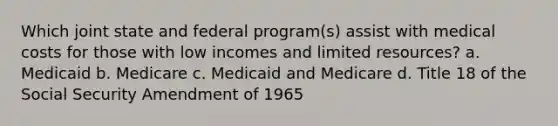 Which joint state and federal program(s) assist with medical costs for those with low incomes and limited resources? a. Medicaid b. Medicare c. Medicaid and Medicare d. Title 18 of the Social Security Amendment of 1965