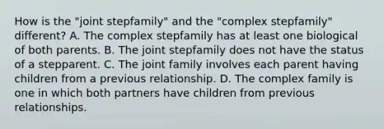 How is the "joint stepfamily" and the "complex stepfamily" different? A. The complex stepfamily has at least one biological of both parents. B. The joint stepfamily does not have the status of a stepparent. C. The joint family involves each parent having children from a previous relationship. D. The complex family is one in which both partners have children from previous relationships.