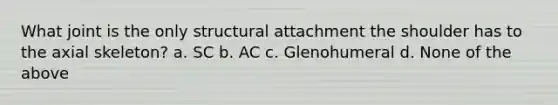 What joint is the only structural attachment the shoulder has to the axial skeleton? a. SC b. AC c. Glenohumeral d. None of the above