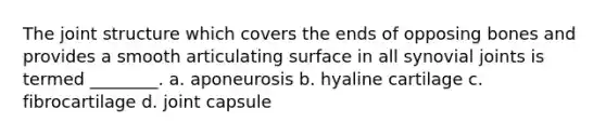 The joint structure which covers the ends of opposing bones and provides a smooth articulating surface in all synovial joints is termed ________. a. aponeurosis b. hyaline cartilage c. fibrocartilage d. joint capsule