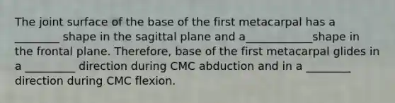 The joint surface of the base of the first metacarpal has a ________ shape in the sagittal plane and a____________shape in the frontal plane. Therefore, base of the first metacarpal glides in a _________ direction during CMC abduction and in a ________ direction during CMC flexion.