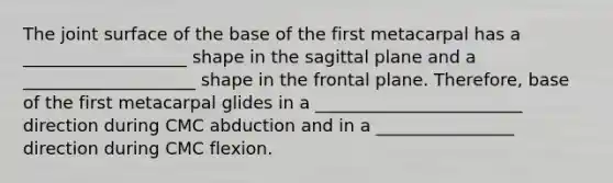 The joint surface of the base of the first metacarpal has a ___________________ shape in the sagittal plane and a ____________________ shape in the frontal plane. Therefore, base of the first metacarpal glides in a ________________________ direction during CMC abduction and in a ________________ direction during CMC flexion.