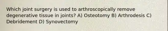 Which joint surgery is used to arthroscopically remove degenerative tissue in joints? A) Osteotomy B) Arthrodesis C) Debridement D) Synovectomy