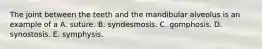 The joint between the teeth and the mandibular alveolus is an example of a A. suture. B. syndesmosis. C. gomphosis. D. synostosis. E. symphysis.