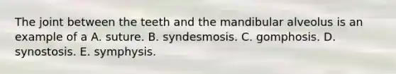 The joint between the teeth and the mandibular alveolus is an example of a A. suture. B. syndesmosis. C. gomphosis. D. synostosis. E. symphysis.