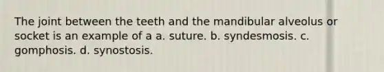 The joint between the teeth and the mandibular alveolus or socket is an example of a a. suture. b. syndesmosis. c. gomphosis. d. synostosis.