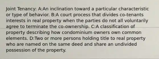 Joint Tenancy: A:An inclination toward a particular characteristic or type of behavior. B:A court process that divides co-tenants interests in real property when the parties do not all voluntarily agree to terminate the co-ownership. C:A classification of property describing how condominium owners own common elements. D:Two or more persons holding title to real property who are named on the same deed and share an undivided possession of the property.