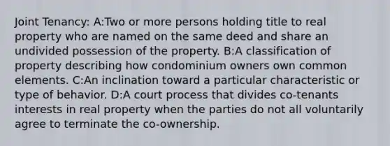 Joint Tenancy: A:Two or more persons holding title to real property who are named on the same deed and share an undivided possession of the property. B:A classification of property describing how condominium owners own common elements. C:An inclination toward a particular characteristic or type of behavior. D:A court process that divides co-tenants interests in real property when the parties do not all voluntarily agree to terminate the co-ownership.