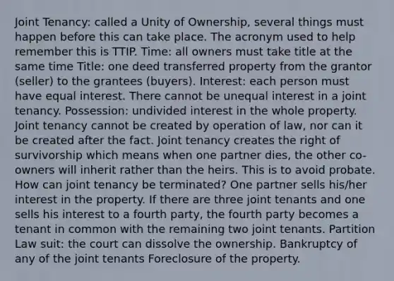 Joint Tenancy: called a Unity of Ownership, several things must happen before this can take place. The acronym used to help remember this is TTIP. Time: all owners must take title at the same time Title: one deed transferred property from the grantor (seller) to the grantees (buyers). Interest: each person must have equal interest. There cannot be unequal interest in a joint tenancy. Possession: undivided interest in the whole property. Joint tenancy cannot be created by operation of law, nor can it be created after the fact. Joint tenancy creates the right of survivorship which means when one partner dies, the other co-owners will inherit rather than the heirs. This is to avoid probate. How can joint tenancy be terminated? One partner sells his/her interest in the property. If there are three joint tenants and one sells his interest to a fourth party, the fourth party becomes a tenant in common with the remaining two joint tenants. Partition Law suit: the court can dissolve the ownership. Bankruptcy of any of the joint tenants Foreclosure of the property.