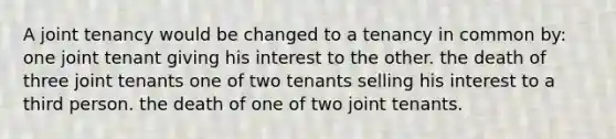 A joint tenancy would be changed to a tenancy in common by: one joint tenant giving his interest to the other. the death of three joint tenants one of two tenants selling his interest to a third person. the death of one of two joint tenants.