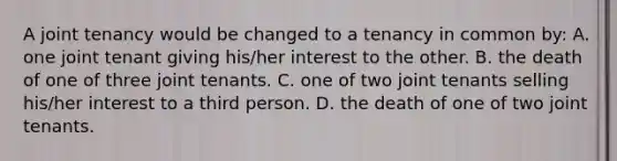 A joint tenancy would be changed to a tenancy in common by: A. one joint tenant giving his/her interest to the other. B. the death of one of three joint tenants. C. one of two joint tenants selling his/her interest to a third person. D. the death of one of two joint tenants.