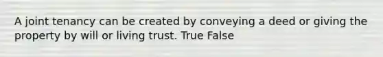 A joint tenancy can be created by conveying a deed or giving the property by will or living trust. True False