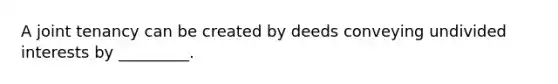 A joint tenancy can be created by deeds conveying undivided interests by _________.