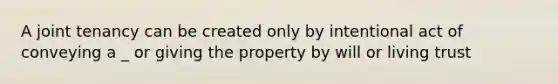 A joint tenancy can be created only by intentional act of conveying a _ or giving the property by will or living trust